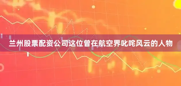 兰州股票配资公司这位曾在航空界叱咤风云的人物