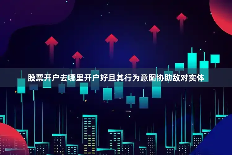 股票开户去哪里开户好且其行为意图协助敌对实体