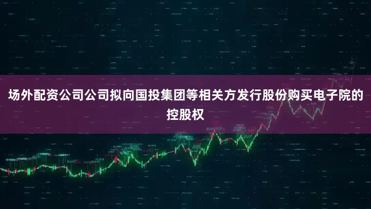 场外配资公司公司拟向国投集团等相关方发行股份购买电子院的控股权