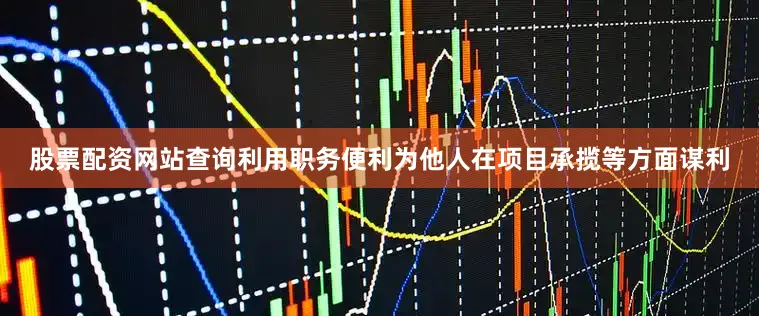 股票配资网站查询利用职务便利为他人在项目承揽等方面谋利