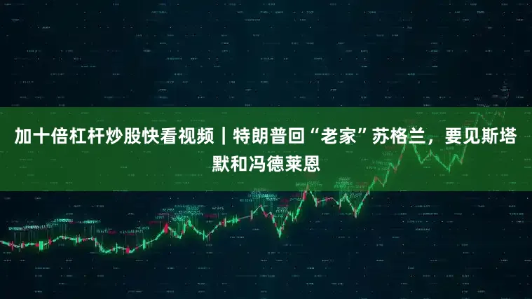 加十倍杠杆炒股快看视频｜特朗普回“老家”苏格兰，要见斯塔默和冯德莱恩